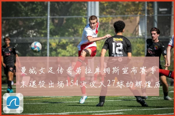 曼城女足传奇劳拉库姆斯宣布赛季末退役出场154次攻入27球的辉煌历程