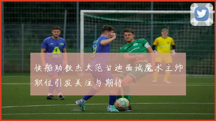 快船助教杰夫范甘迪面试魔术主帅职位引发关注与期待