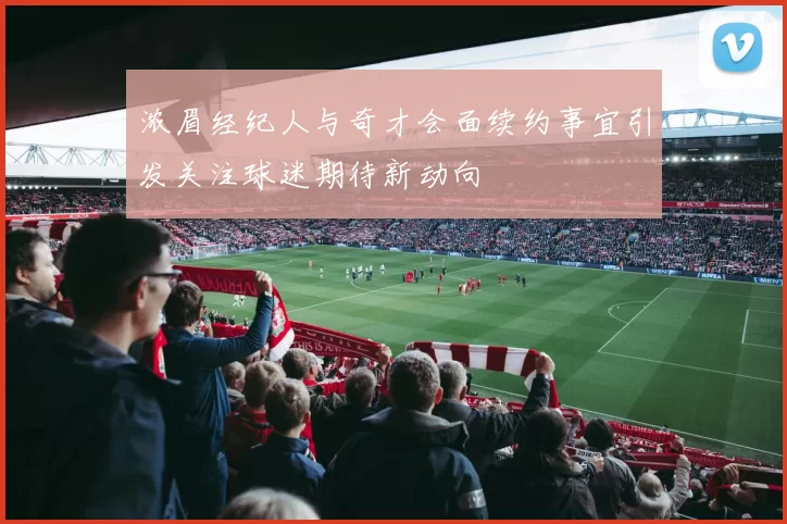 浓眉经纪人与奇才会面续约事宜引发关注球迷期待新动向