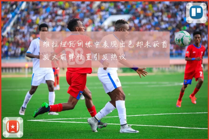 维拉纽瓦训练中表现出色却未获首发大前锋位置引发热议