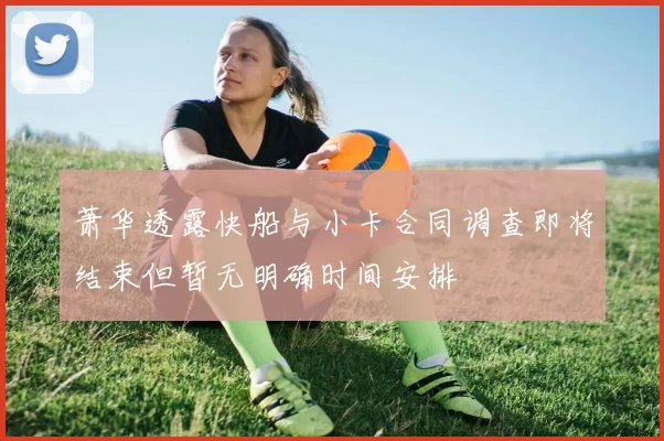 萧华透露快船与小卡合同调查即将结束但暂无明确时间安排