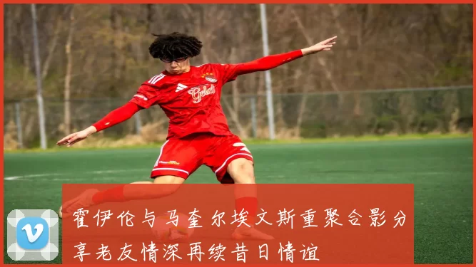 霍伊伦与马奎尔埃文斯重聚合影分享老友情深再续昔日情谊