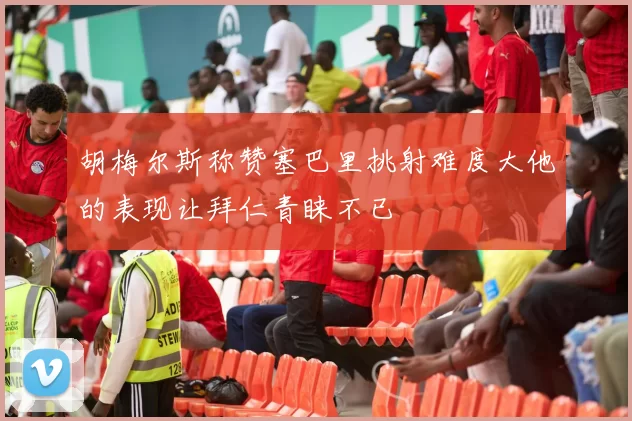 胡梅尔斯称赞塞巴里挑射难度大他的表现让拜仁青睐不已