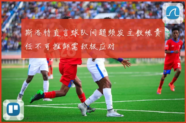 斯洛特直言球队问题频发主教练责任不可推卸需积极应对