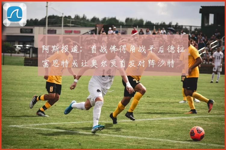 阿斯报道：首战佛得角战平后德拉富恩特或让奥尔莫首发对阵沙特