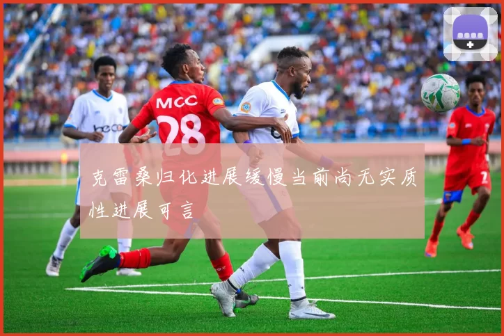 克雷桑归化进展缓慢当前尚无实质性进展可言