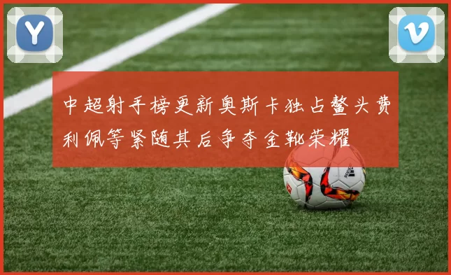 中超射手榜更新奥斯卡独占鳌头费利佩等紧随其后争夺金靴荣耀
