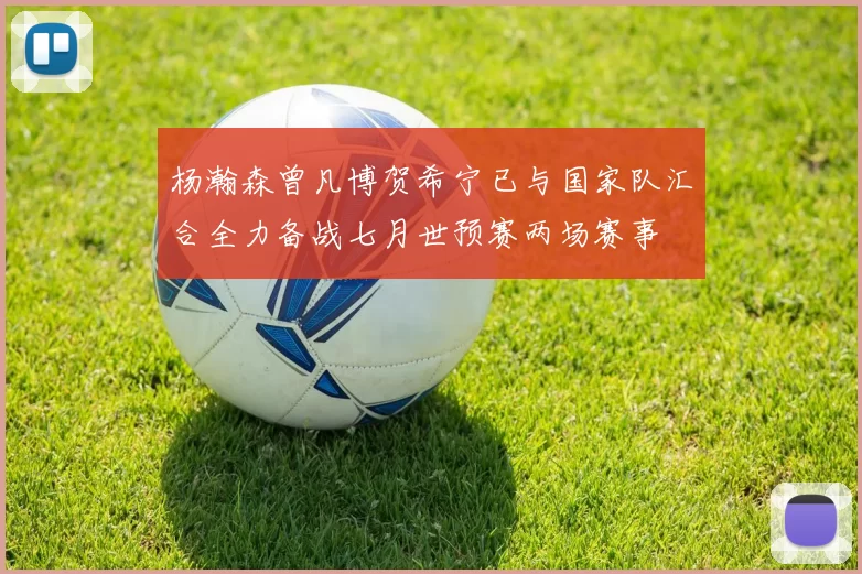 杨瀚森曾凡博贺希宁已与国家队汇合全力备战七月世预赛两场赛事