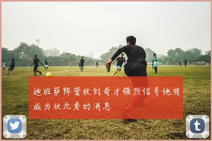 迪班萨阵营收到奇才强烈信号他将成为状元秀的消息