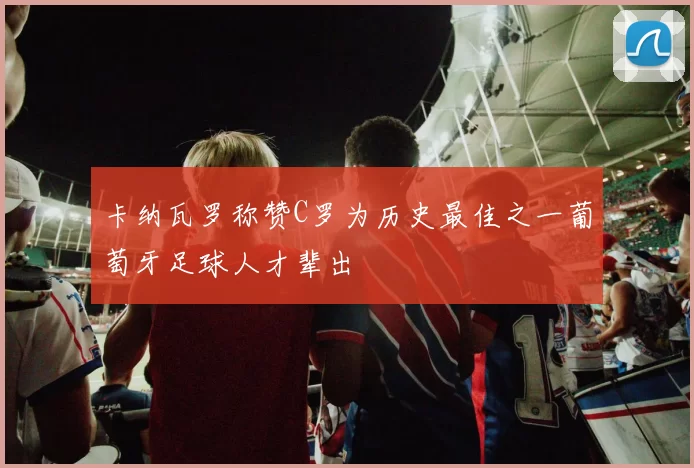 卡纳瓦罗称赞C罗为历史最佳之一葡萄牙足球人才辈出