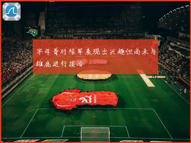 字母哥对绿军表现出兴趣但尚未与雄鹿进行接洽