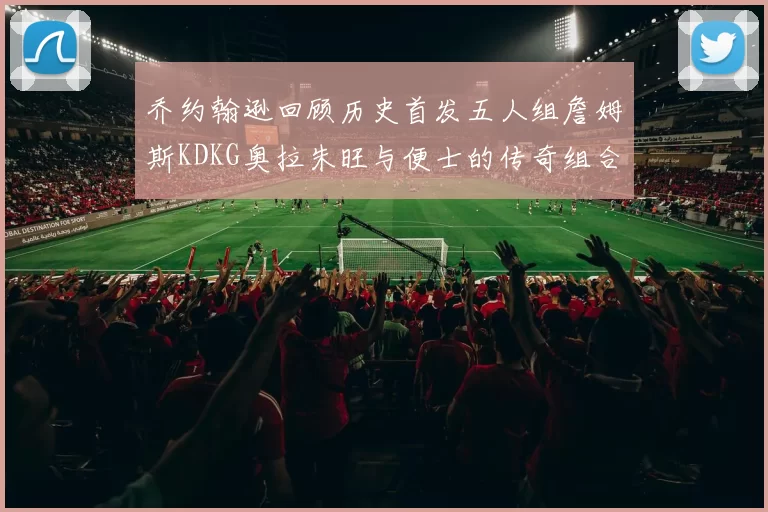 乔约翰逊回顾历史首发五人组詹姆斯KDKG奥拉朱旺与便士的传奇组合