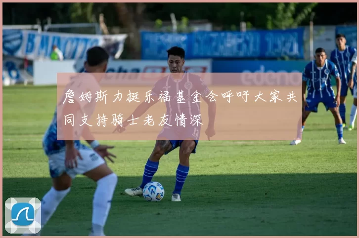 詹姆斯力挺乐福基金会呼吁大家共同支持骑士老友情深