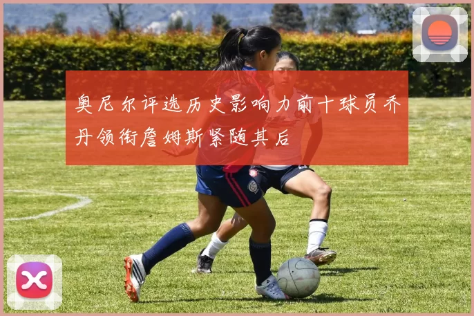 奥尼尔评选历史影响力前十球员乔丹领衔詹姆斯紧随其后