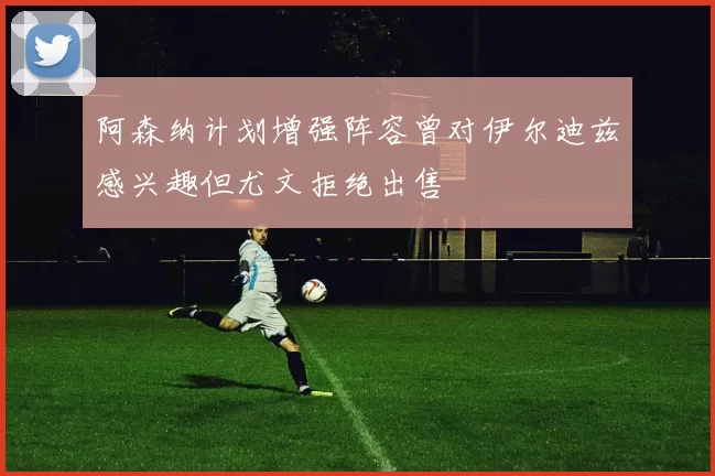 阿森纳计划增强阵容曾对伊尔迪兹感兴趣但尤文拒绝出售