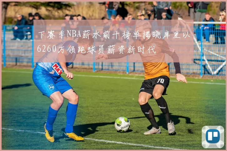 下赛季NBA薪水前十榜单揭晓库里以6260万领跑球员薪资新时代
